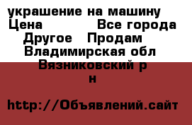 украшение на машину  › Цена ­ 2 000 - Все города Другое » Продам   . Владимирская обл.,Вязниковский р-н